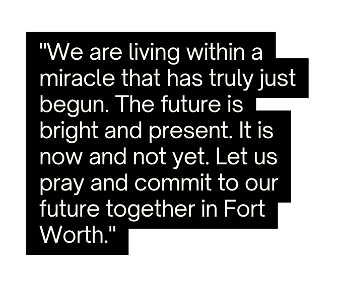 We are living within a miracle that has truly just begun The future is bright and present It is now and not yet Let us pray and commit to our future together in Fort Worth